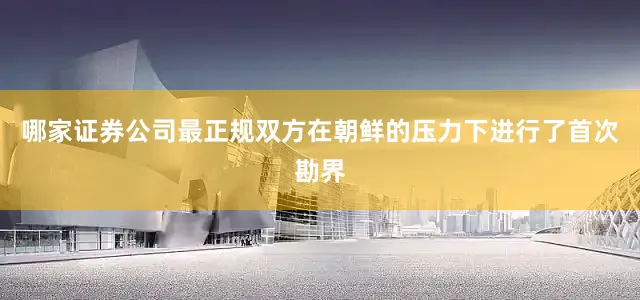 哪家证券公司最正规双方在朝鲜的压力下进行了首次勘界