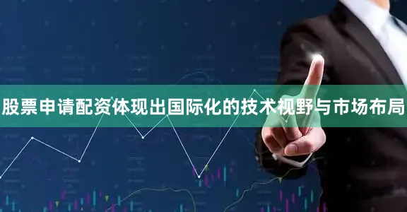 股票申请配资体现出国际化的技术视野与市场布局