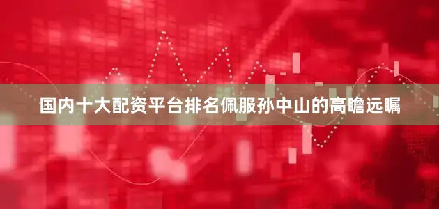 国内十大配资平台排名佩服孙中山的高瞻远瞩