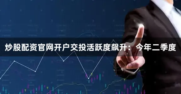 炒股配资官网开户交投活跃度飙升：今年二季度
