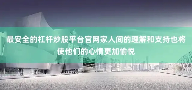 最安全的杠杆炒股平台官网家人间的理解和支持也将使他们的心情更加愉悦