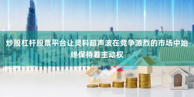炒股杠杆股票平台让灵科超声波在竞争激烈的市场中始终保持着主动权