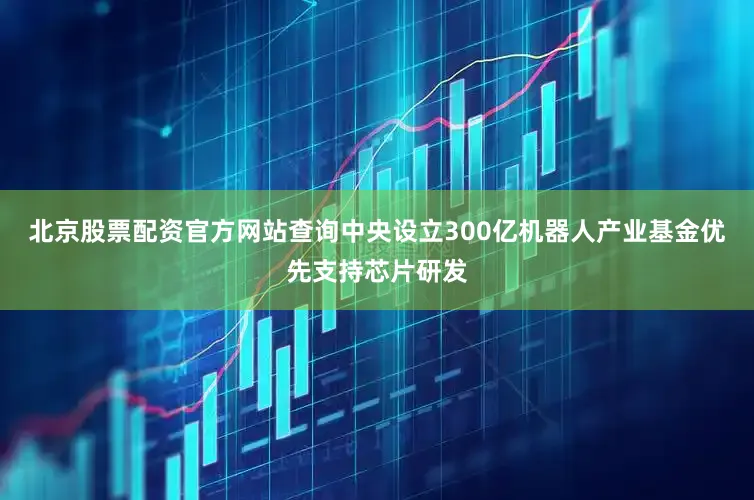 北京股票配资官方网站查询中央设立300亿机器人产业基金优先支持芯片研发