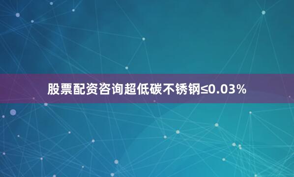 股票配资咨询超低碳不锈钢≤0.03%