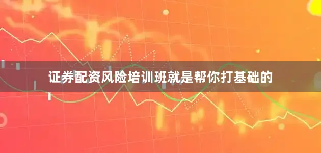证券配资风险培训班就是帮你打基础的