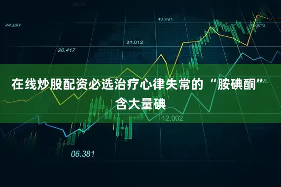 在线炒股配资必选治疗心律失常的 “胺碘酮” 含大量碘